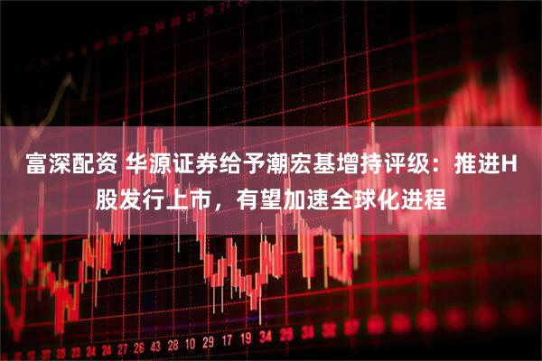 富深配资 华源证券给予潮宏基增持评级：推进H股发行上市，有望加速全球化进程