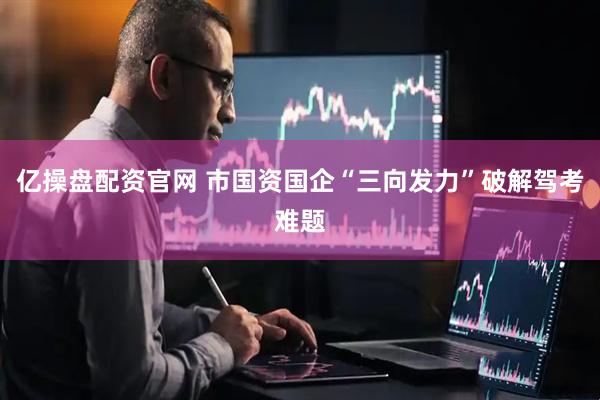 亿操盘配资官网 市国资国企“三向发力”破解驾考难题