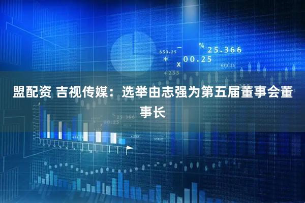 盟配资 吉视传媒：选举由志强为第五届董事会董事长