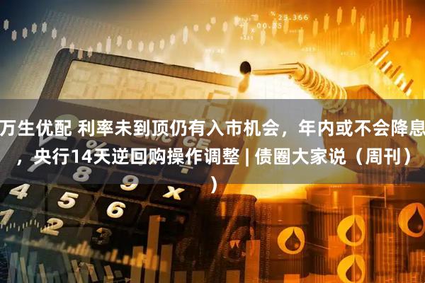 万生优配 利率未到顶仍有入市机会，年内或不会降息，央行14天逆回购操作调整 | 债圈大家说（周刊）