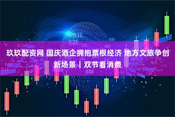 玖玖配资网 国庆酒企拥抱票根经济 地方文旅争创新场景｜双节看消费