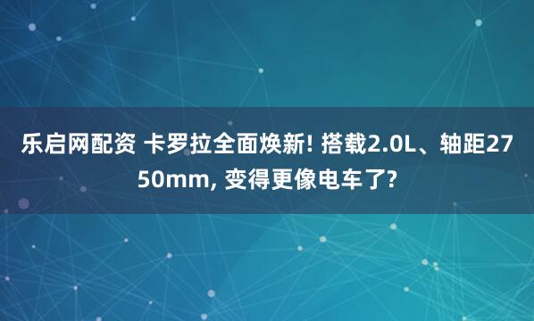 乐启网配资 卡罗拉全面焕新! 搭载2.0L、轴距2750mm, 变得更像电车了?