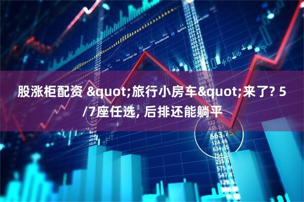 股涨柜配资 &quot;旅行小房车&quot;来了? 5/7座任选, 后排还能躺平