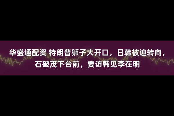 华盛通配资 特朗普狮子大开口，日韩被迫转向，石破茂下台前，要访韩见李在明