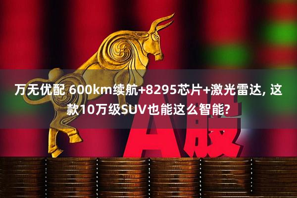 万无优配 600km续航+8295芯片+激光雷达, 这款10万级SUV也能这么智能?