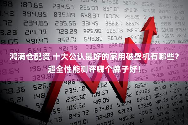 鸿满仓配资 十大公认最好的家用破壁机有哪些？超全性能测评哪个牌子好！
