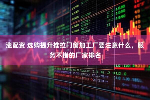 涨配资 选购提升推拉门窗加工厂要注意什么，服务不错的厂家排名