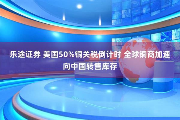 乐途证券 美国50%铜关税倒计时 全球铜商加速向中国转售库存