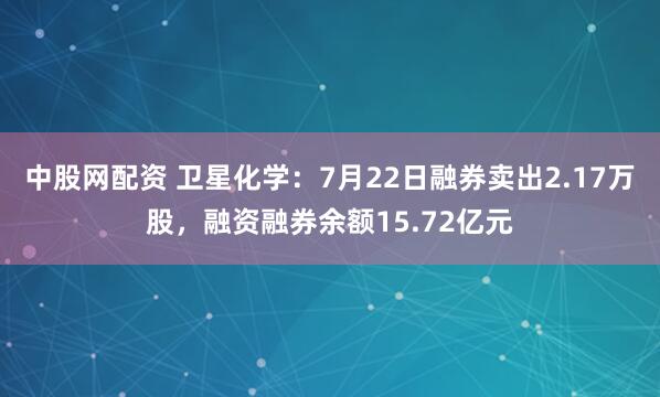 中股网配资 卫星化学:7月22日融券卖出2.17万股,融资融券余额15.72亿元