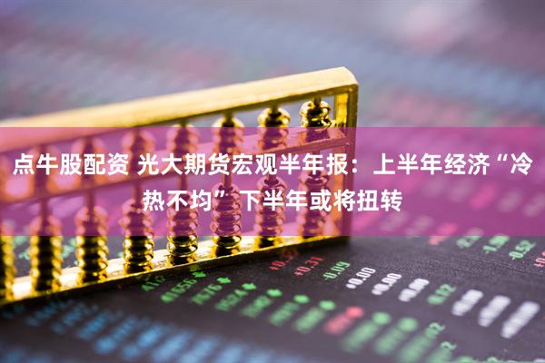 点牛股配资 光大期货宏观半年报：上半年经济“冷热不均” 下半年或将扭转