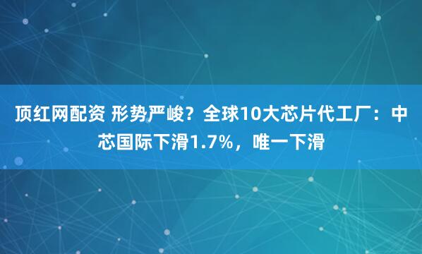 顶红网配资 形势严峻？全球10大芯片代工厂：中芯国际下滑1.7%，唯一下滑